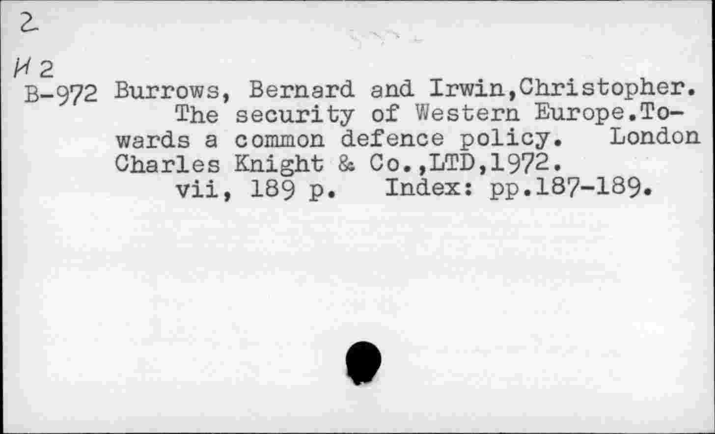 ﻿2-
B-972 Burrows, Bernard and Irwin,Christopher.
The security of Western Europe.Towards a common defence policy. London Charles Knight & Co.,LTD,1972.
vii, 189 p. Index: pp.187-189.